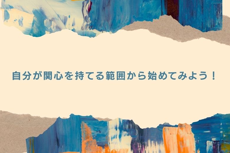 自分が関心を持てる範囲から始めてみるとよいでしょう。