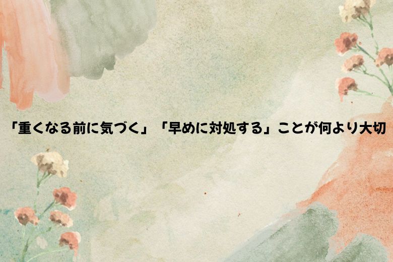 「重くなる前に気づく」「早めに対処する」ことが何より大切
